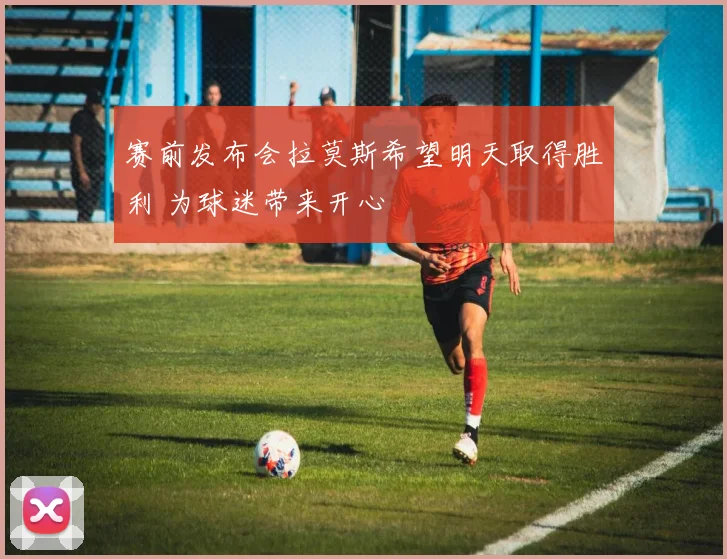 赛前发布会拉莫斯希望明天取得胜利 为球迷带来开心