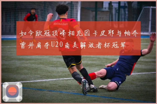 如今欧冠顶峰相见因卡皮耶与帕乔曾并肩夺U20南美解放者杯冠军