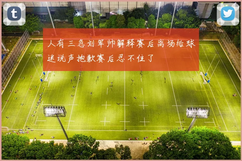人有三急刘军帅解释赛后离场给球迷说声抱歉赛后忍不住了