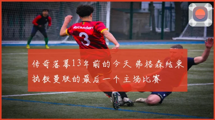 传奇落幕13年前的今天 弗格森结束执教曼联的最后一个主场比赛