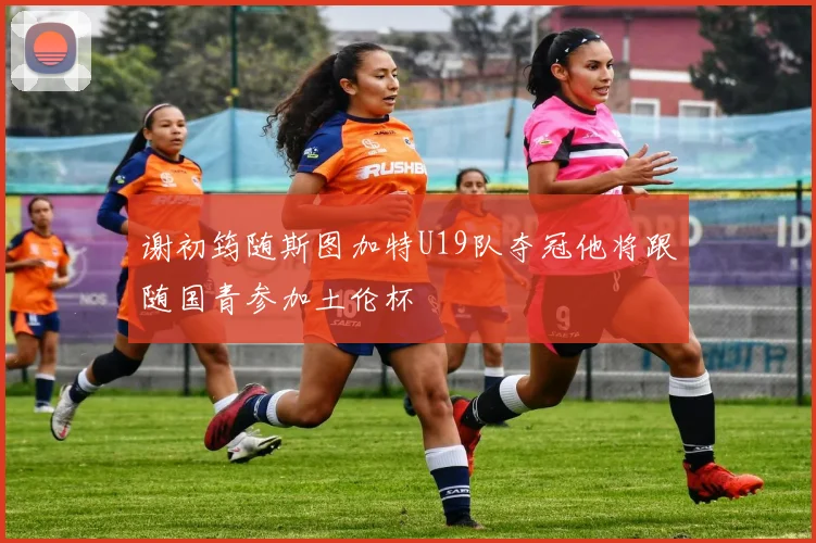 谢初筠随斯图加特U19队夺冠他将跟随国青参加土伦杯